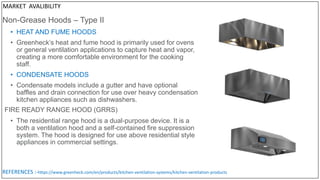 Non-Grease Hoods – Type II
• HEAT AND FUME HOODS
• Greenheck’s heat and fume hood is primarily used for ovens
or general ventilation applications to capture heat and vapor,
creating a more comfortable environment for the cooking
staff.
• CONDENSATE HOODS
• Condensate models include a gutter and have optional
baffles and drain connection for use over heavy condensation
kitchen appliances such as dishwashers.
• The residential range hood is a dual-purpose device. It is a
both a ventilation hood and a self-contained fire suppression
system. The hood is designed for use above residential style
appliances in commercial settings.
FIRE READY RANGE HOOD (GRRS)
REFERENCES :-https://www.greenheck.com/en/products/kitchen-ventilation-systems/kitchen-ventilation-products
MARKET AVALIBILITY
 