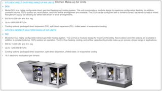 Kitchen Make-up Air Units
o KITCHEN DIRECT GAS-FIRED MAKE-UP AIR UNITS
 DGX
• Model DGX is a highly configurable direct gas-fired heating and cooling system. The unit incorporates a modular design to maximize configuration flexibility. In addition,
constant volume, 100% outdoor air, recirculation, and VAV airflow arrangement are available. The DGX can be configured with a forward-curved, backward-curved or mixed
flow plenum supply fan allowing for either belt-driven or drive arrangements.
• 800 to 48,000 cfm and 4 in. wg
• Up to 4,800,000 BTU/hr.
• Cooling options: packaged direct expansion (DX), split direct expansion (DX), chilled water, or evaporative cooling
o KITCHEN INDIRECT GAS-FIRED MAKE-UP AIR UNITS
 IGX
• Model IGX is a highly configurable indirect gas-fired heating system. The unit has a modular design for maximum flexibility. Recirculation and VAV options are available in
addition to constant volume, 100% outdoor air operation. The IGX has heating, cooling, and airflow capacities to provide make-up air across a broad range of applications.
• 800 to 15,000 cfm and 3 in. wg
• Up to 1,200,000 BTU/hr.
• Cooling options: packaged direct expansion, split direct expansion, chilled water, or evaporative cooling
• 16:1 electronic modulation per furnace
 