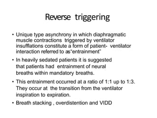 Reverse triggering
• Unique type asynchrony in which diaphragmatic
muscle contractions triggered by ventilator
insufflations constitute a form of patient- ventilator
interaction referred to as“entrainment”
• In heavily sedated patients it is suggested
that patients had entrainment of neural
breaths within mandatory breaths.
• This entrainment occurred at a ratio of 1:1 up to 1:3.
They occur at the transition from the ventilator
inspiration to expiration.
• Breath stacking , overdistention and VIDD
 