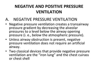 NEGATIVE AND POSITIVE PRESSURE
VENTILATION
A. NEGATIVE PRESSURE VENTILATION
• Negative pressure ventilation creates a transairway
pressure gradient by decreasing the alveolar
pressures to a level below the airway opening
pressure (i. e., below the atmospheric pressure).
• Unless airway obstruction is present, negative
pressure ventilation does not require an artificial
airway.
• Two classical devices that provide negative pressure
ventilation are the “iron lung” and the chest cuirass
or chest shell
 