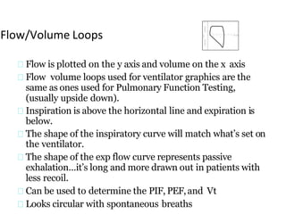 Flow/Volume Loops
Flow is plotted on the y axis and volume on the x axis
Flow volume loops used for ventilator graphics are the
same as ones used for Pulmonary Function Testing,
(usually upside down).
Inspiration is above the horizontal line and expiration is
below.
The shape of the inspiratory curve will match what’s set on
the ventilator.
The shape of the exp flow curve represents passive
exhalation…it’s long and more drawn out in patients with
less recoil.
Can be used to determine the PIF, PEF,and Vt
Looks circular with spontaneous breaths
 