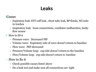 Leaks
Causes
•
• Expiratory leak: ETT cuff leak , chest tube leak, BP fistula, NG tube
in trachea
Inspiratory leak: loose connections, ventilator malfunction, faulty
flow sensor
How to ID it
•
•
•
•
•
Pressure wave: Decreased PIP
Volume wave: Expiratory side of wave doesn’t return to baseline
Flow wave: PEF decreased
Pressure/Volume loop: exp side doesn’t return to the baseline
Flow/Volume loop: exp side doesn’t return to baseline
How to fix it
• Check possible causes listed above
• Do a leak test and make sure all connections are tight
 