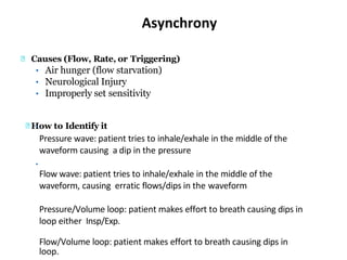 Asynchrony
Causes (Flow, Rate, or Triggering)
• Air hunger (flow starvation)
• Neurological Injury
• Improperly set sensitivity
How to Identify it•
•
Pressure wave: patient tries to inhale/exhale in the middle of the
waveform causing a dip in the pressure
Flow wave: patient tries to inhale/exhale in the middle of the
waveform, causing erratic flows/dips in the waveform
Pressure/Volume loop: patient makes effort to breath causing dips in
loop either Insp/Exp.
Flow/Volume loop: patient makes effort to breath causing dips in
loop.
 