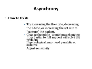 Asynchrony
• How to fix it:
• Try increasing the flow rate, decreasing
the I-time, or increasing the set rate to
“capture” the patient.
• Change the mode - sometimes changing
from partial to full support will solve the
problem
If neurological, may need paralytic or
sedative
Adjust sensitivity
 