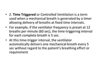 • 2. Time Triggered or Controlled Ventilation is a term
used when a mechanical breath is generated by a timer
allowing delivery of breaths at fixed time intervals.
• For example, if the ventilator frequency is preset at 12
breaths per minute (60 sec), the time-triggering interval
for each complete breath is 5 sec.
• At this time-trigger interval, the ventilator
automatically delivers one mechanical breath every 5
sec without regard to the patient’s breathing effort or
requirement
 