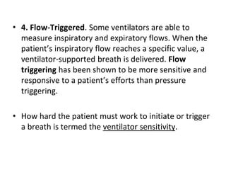 • 4. Flow-Triggered. Some ventilators are able to
measure inspiratory and expiratory flows. When the
patient’s inspiratory flow reaches a specific value, a
ventilator-supported breath is delivered. Flow
triggering has been shown to be more sensitive and
responsive to a patient’s efforts than pressure
triggering.
• How hard the patient must work to initiate or trigger
a breath is termed the ventilator sensitivity.
 