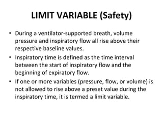 LIMIT VARIABLE (Safety)
• During a ventilator-supported breath, volume
pressure and inspiratory flow all rise above their
respective baseline values.
• Inspiratory time is defined as the time interval
between the start of inspiratory flow and the
beginning of expiratory flow.
• If one or more variables (pressure, flow, or volume) is
not allowed to rise above a preset value during the
inspiratory time, it is termed a limit variable.
 