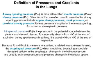 Definition of Pressures and Gradients
in the Lungs
Airway opening pressure (Pawo), is most often called mouth pressure (PM) or
airway pressure (Paw). Other terms that are often used to describe the airway
opening pressure include upper- airway pressure, mask pressure, or
proximal airway pressure. Unless pressure is applied at the airway opening,
Pawo is zero or atmospheric pressure.
Intrapleural pressure (Ppl) is the pressure in the potential space between the
parietal and visceral pleurae. Ppl is normally about −5 cm H2O at the end of
expiration during spontaneous breathing. It is about −10 cm H2O at the end of
inspiration.
Because Ppl is difficult to measure in a patient, a related measurement is used,
the esophageal pressure (Pes), which is obtained by placing a specially
designed balloon in the esophagus; changes in the balloon pressure
are used to estimate pressure and pressure changes in the pleural space.
 
