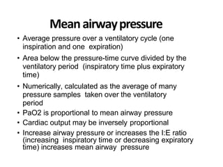 Meanairwaypressure
• Average pressure over a ventilatory cycle (one
inspiration and one expiration)
• Area below the pressure-time curve divided by the
ventilatory period (inspiratory time plus expiratory
time)
• Numerically, calculated as the average of many
pressure samples taken over the ventilatory
period
• PaO2 is proportional to mean airway pressure
• Cardiac output may be inversely proportional
• Increase airway pressure or increases the I:E ratio
(increasing inspiratory time or decreasing expiratory
time) increases mean airway pressure
 