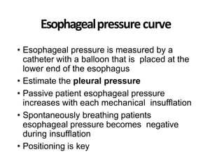 Esophagealpressurecurve
• Esophageal pressure is measured by a
catheter with a balloon that is placed at the
lower end of the esophagus
• Estimate the pleural pressure
• Passive patient esophageal pressure
increases with each mechanical insufflation
• Spontaneously breathing patients
esophageal pressure becomes negative
during insufflation
• Positioning is key
 