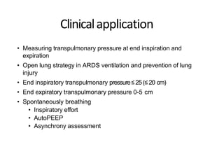 Clinicalapplication
• Measuring transpulmonary pressure at end inspiration and
expiration
• Open lung strategy in ARDS ventilation and prevention of lung
injury
• End inspiratory transpulmonary pressure≤25(≤20 cm)
• End expiratory transpulmonary pressure 0-5 cm
• Spontaneously breathing
• Inspiratory effort
• AutoPEEP
• Asynchrony assessment
 