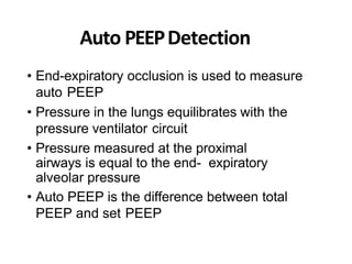 Auto PEEPDetection
• End-expiratory occlusion is used to measure
auto PEEP
• Pressure in the lungs equilibrates with the
pressure ventilator circuit
• Pressure measured at the proximal
airways is equal to the end- expiratory
alveolar pressure
• Auto PEEP is the difference between total
PEEP and set PEEP
 