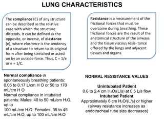 LUNG CHARACTERISTICS
The compliance (C) of any structure
can be described as the relative
ease with which the structure
distends. It can be defined as the
opposite, or inverse, of elastance
(e), where elastance is the tendency
of a structure to return to its original
form after being stretched or acted
on by an outside force. Thus, C = 1/e
or e = 1/C.
Resistance is a measurement of the
frictional forces that must be
overcome during breathing. These
frictional forces are the result of the
anatomical structure of the airways
and the tissue viscous resis- tance
offered by the lungs and adjacent
tissues and organs.
Normal compliance in
spontaneously breathing patients:
0.05 to 0.17 L/cm H O or 50 to 170
mL/cm H O
Normal compliance in intubated
patients: Males: 40 to 50 mL/cm H2O,
up to
100 mL/cm H2O; Females: 35 to 45
mL/cm H2O, up to 100 mL/cm H2O
NORMAL RESISTANCE VALUES
Unintubated Patient
0.6 to 2.4 cm H2O/(L/s) at 0.5 L/s flow
Intubated Patient
Approximately 6 cm H2O/(L/s) or higher
(airway resistance increases as
endotracheal tube size decreases)
 