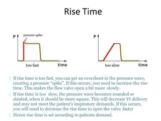 Rise Time
If rise time is too fast, you can get an overshoot in the pressure wave,
creating a pressure “spike”. If this occurs, you need to increase the rise
time. This makes the flow valve open a bit more slowly.
If rise time is too slow, the pressure wave becomes rounded or
slanted, when it should be more square. This will decrease Vt delivery
and may not meet the patient’s inspiratory demands. If this occurs,
you will need to decrease the rise time to open the valve faster
Hence rise time is set according to patients demand.
too slowtoo fast
pressure spike
 