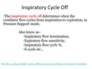 Inspiratory Cycle Off
•The flow-cycling variable is given different names depending on the type of ventilator.
•The inspiratory cycle off determines when the
ventilator flow cycles from inspiration to expiration, in
Pressure Support mode.
Also know as–
•Inspiratory flow termination,
•Expiratory flow sensitivity,
•Inspiratory flow cycle %,
•E-cycle etc…
 