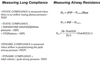 Measuring Airway Resistance
PTA = PIP − Pplateau.
Raw = (PIP − Pplateau)/flow• STATIC COMPLIANCE is measured when
there is no airflow (using plateau pressure –
PEEP
• STATIC COMPLIANCE
= (exhaled tidal volume)/(plateau
pressure − EEP)
= VT/(Pplateau − EEP)
•DYNAMIC COMPLIANCE is measured
when airflow is present(using the peak
airway pressure- PEEP)
• DYNAMIC COMPLIANCE =
tidal volume / peak airway pressure- PEEP
Measuring Lung Compliance
 