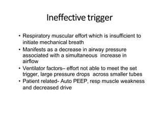 Ineffectivetrigger
• Respiratory muscular effort which is insufficient to
initiate mechanical breath
• Manifests as a decrease in airway pressure
associated with a simultaneous increase in
airflow
• Ventilator factors– effort not able to meet the set
trigger, large pressure drops across smaller tubes
• Patient related- Auto PEEP, resp muscle weakness
and decreased drive
 