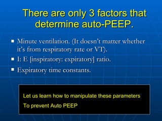 There are only 3 factors that determine auto-PEEP. Minute ventilation. (It doesn’t matter whether it’s from respiratory rate or VT).  I: E [inspiratory: expiratory] ratio.  Expiratory time constants.   Let us learn how to manipulate these parameters To prevent Auto PEEP 