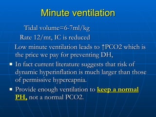 Minute ventilation Tidal volume=6-7ml/kg Rate 12/mt, IC is reduced Low minute ventilation leads to  ↑ PCO2 which is the price we pay for preventing DH, In fact current literature suggests that risk of dynamic hyperinflation is much larger than those of permissive hypercapnia. Provide enough ventilation to  keep a normal PH,  not a normal PCO2.  