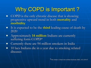 Why COPD is Important ? COPD is the only chronic disease that is showing progressive upward trend in both  mortality  and  morbidity It is expected to be the  third  leading cause of death by 2020 Approximately  14 million  Indians are currently suffering form COPD* Currently there are 94 million smokers in India 10 lacs Indians die in a year due to smoking related diseases * The Indian J Chest Dis & Allied Sciences 2001; 43:139-47 