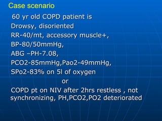 60 yr old COPD patient is Drowsy, disoriented RR-40/mt, accessory muscle+, BP-80/50mmHg, ABG –PH-7.08,  PCO2-85mmHg,Pao2-49mmHg, SPo2-83% on 5l of oxygen  or COPD pt on NIV after 2hrs restless , not synchronizing, PH,PCO2,PO2 deteriorated Case scenario 