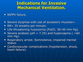 Indications for Invasive Mechanical Ventilation. NIPPV failure. Severe dyspnea with use of accessory muscles+. RR> 35 breaths per minute. Life-threatening hypoxemia (PaO2, 50-40 mm Hg). Severe acidosis (pH < 7.25) and hypercapnia ( >60 mm Hg). Respiratory arrest. Somnolence, impaired mental status. Cardiovascular complications (hypotension, shock, heart failure). 