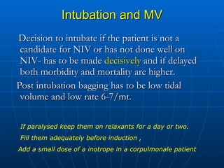 Intubation and MV Decision to intubate if the patient is not a candidate for NIV or has not done well on NIV- has to be made  decisively  and if delayed both morbidity and mortality are higher. Post intubation bagging has to be low tidal volume and low rate 6-7/mt. If paralysed keep them on relaxants for a day or two. Fill them adequately before induction ,  Add a small dose of a inotrope in a corpulmonale patient 