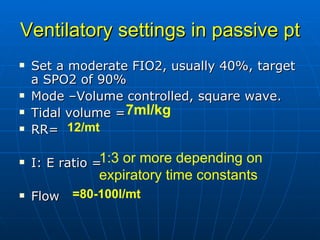 Ventilatory settings in passive pt Set a moderate FIO2, usually 40%, target a SPO2 of 90% Mode –Volume controlled, square wave. Tidal volume = RR= I: E ratio = Flow 7ml/kg 12/mt =80-100l/mt 1:3 or more depending on expiratory time constants   