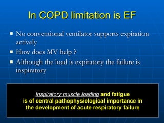 In COPD limitation is EF No conventional ventilator supports expiration actively How does MV help ? Although the load is expiratory the failure is inspiratory  Inspiratory muscle loading  and fatigue is of central pathophysiological importance in the development of acute respiratory failure   