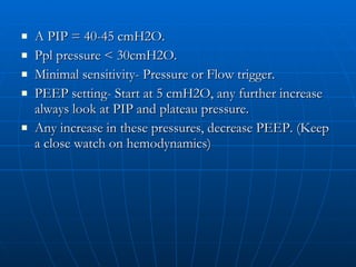 A PIP = 40-45 cmH2O. Ppl pressure < 30cmH2O. Minimal sensitivity- Pressure or Flow trigger. PEEP setting- Start at 5 cmH2O, any further increase always look at PIP and plateau pressure. Any increase in these pressures, decrease PEEP. (Keep a close watch on hemodynamics) 