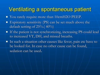 Ventilating a spontaneous patient You rarely require more than 10cmH2O PEEP. Expiratory sensitivity (PS) can be set much above the default setting of 25%.( 40%) If the patient is not synchronizing, increasing PS could lead to increased VT, DH, and missed breaths.  In such a situation other causes like fever, pain etc have to be looked for. In case no other cause can be found, sedation can be used . 