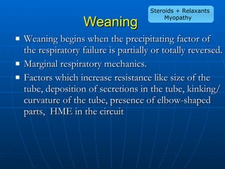 Weaning   Weaning begins when the precipitating factor of the respiratory failure is partially or totally reversed.  Marginal respiratory mechanics.  Factors which increase resistance like size of the tube, deposition of secretions in the tube, kinking/curvature of the tube, presence of elbow-shaped parts,  HME in the circuit Steroids + Relaxants Myopathy 