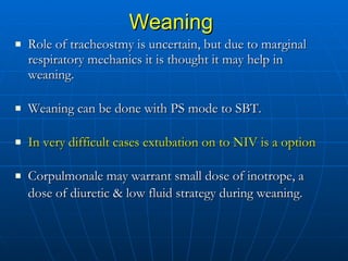 Weaning   Role of tracheostmy is uncertain, but due to marginal respiratory mechanics it is thought it may help in weaning.  Weaning can be done with PS mode to SBT.  In very difficult cases extubation on to NIV is a option Corpulmonale may warrant small dose of inotrope, a dose of diuretic & low fluid strategy during weaning.   