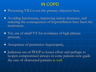 IN COPD Preventing VILI is not the primary objective here; Avoiding barotrauma, improving airway clearance, and reducing the consequences of hyperinflation have been the motivators.  Yet, use of small VT for avoidance of high plateau pressure, Acceptance of permissive hypercapnia, Judicious use of PEEP to lessen effort and perhaps to reopen compromised airways in some patients now guide the care of obstructed patients  as well.   