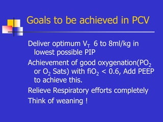 Goals to be achieved in PCV
Deliver optimum VT 6 to 8ml/kg in
lowest possible PIP
Achievement of good oxygenation(PO2
or O2 Sats) with fiO2 < 0.6, Add PEEP
to achieve this.
Relieve Respiratory efforts completely
Think of weaning !
 