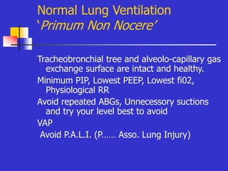 Normal Lung Ventilation
‘Primum Non Nocere’
Tracheobronchial tree and alveolo-capillary gas
exchange surface are intact and healthy.
Minimum PIP, Lowest PEEP, Lowest fi02,
Physiological RR
Avoid repeated ABGs, Unnecessory suctions
and try your level best to avoid
VAP
Avoid P.A.L.I. (P…… Asso. Lung Injury)
 