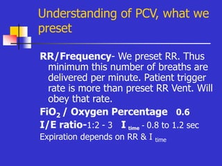 Understanding of PCV, what we
preset
RR/Frequency- We preset RR. Thus
minimum this number of breaths are
delivered per minute. Patient trigger
rate is more than preset RR Vent. Will
obey that rate.
FiO2 / Oxygen Percentage 0.6
I/E ratio-1:2 - 3 I time - 0.8 to 1.2 sec
Expiration depends on RR & I time
 