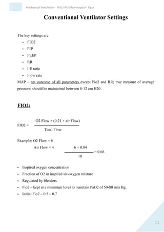 11
Mechanical Ventilation - NICU Al Shifaa Hospital - Gaza
Conventional Ventilator Settings
The key settings are:
 FIO2
 PIP
 PEEP
 RR
 I:E ratio
 Flow rate
MAP – net outcome of all parameters except Fio2 and RR; true measure
of average pressure; should be maintained between 8-12 cm H20 .
FIO2:
O2 Flow + (0.21 × air Flow)
FIO2 = ‫ــــــــــــــــــــــــــــــــــــــــــــــــــــــــ‬
Total Flow
Example: O2 Flow = 6
Air Flow = 4 6 + 0.84
‫ــــــــــــــــــــــــــــــــــــ‬ = 0.68
10
 
