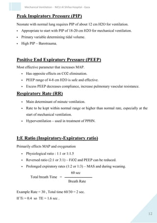 12
Mechanical Ventilation - NICU Al Shifaa Hospital - Gaza
 Inspired oxygen concentration
 Fraction of O2 in inspired air-oxygen mixture
 Regulated by blenders
 Fio2 – kept at a minimum level to maintain PaO2 of 50-80 mm Hg.
 Initial Fio2 – 0.5 – 0.7
Peak Inspiratory Pressure (PIP)
Neonate with normal lung requires PIP of about 12 cm H2O for
ventilation.
 Appropriate to start with PIP of 18-20 cm H2O for mechanical
ventilation.
 Primary variable determining tidal volume.
 High PIP – Barotrauma.
Positive End Expiratory Pressure (PEEP)
Most effective parameter that increases MAP.
 Has opposite effects on CO2 elimination.
 PEEP range of 4-8 cm H2O is safe and effective.
 Excess PEEP decreases compliance, increase pulmonary vascular
resistance.
Respiratory Rate (RR)
 Main determinant of minute ventilation.
 Rate to be kept within normal range or higher than normal rate,
especially at the start of mechanical ventilation.
 Hyperventilation – used in treatment of PPHN.
 