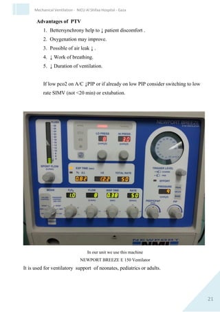 21
Mechanical Ventilation - NICU Al Shifaa Hospital - Gaza
 Trigger threshold must be reached in order for each positive
pressure breath to be delivered
 A back-up ventilation rate is set so that positive pressure
breath continue in apneic infant or insufficient inspiratory
effort.
Types of PTV
1. Assist – control (A/C) also called synchronized intermittent
positive pressure ventilation(SIPPV).
A positive pressure breath is delivered each time the infant
inspiratory effort exceeds the trigger level.
2. Synchronized intermittent mandatory ventilation(SIMV).
The number of positive pressure breath are preset any
spontaneous breaths above the set rate will not be ventilator
assistant .
 