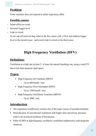 24
Mechanical Ventilation - NICU Al Shifaa Hospital - Gaza
Setting the trigger level
Trigger level is the amount of effort (negative pressure)
to trigger a breath.
Trigger Level knob
A. Course ( pulled out)
trigger level will be set between -10 to +60 cm H2O.
B. Fine (Pushed in)
trigger level will be set between -10 to -5 cm H2O.
The trigger level -1 to -2 cm H2O from the base line (PEEP)
Problem
If the ventilator does not respond to infant inspiratory effort
 