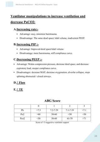 28
Mechanical Ventilation - NICU Al Shifaa Hospital - Gaza
Ventilator manipulation to increase
oxygenation (PaO2)
A. Increasing FIO2:-
 Advantage: less barotrauma ,easy to administer.
 Disadvantage: No effect on V/Q ,oxygen toxicity (PaO2 >
0.60).
B.Increasing PIP :-
 Advantage: Critical opening pressure, improve V/Q.
 Disadvantage: barotrauma, air leak, BPD.
 