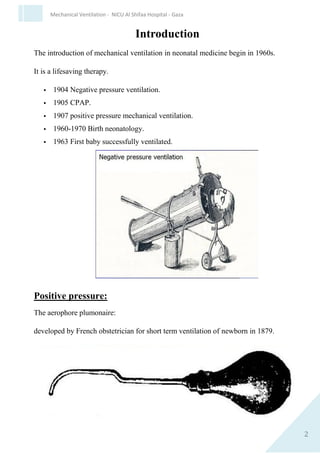 2
Mechanical Ventilation - NICU Al Shifaa Hospital - Gaza
Introduction
The introduction of mechanical ventilation in neonatal medicine begin in
1960s.
It is a lifesaving therapy.
 1904 Negative pressure ventilation.
 1905 CPAP.
 1907 positive pressure mechanical ventilation.
 1960-1970 Birth neonatology.
 1963 First baby successfully ventilated.
Positive pressure:
The aerophore plumonaire:
developed by French obstetrician for short term ventilation of newborn in
1879.
 