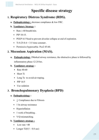 29
Mechanical Ventilation - NICU Al Shifaa Hospital - Gaza
C. Increasing PEEP :-
 Advantage : maintain FRC ,prevent collapse, splint obstructed
airways.
 Disadvantages: stiff compliance curve, obstruct venous return,
increase expiratory work and CO2, increase dead space.
D. Increasing Ti :
 Advantages: increased MAP without increasing PI
 Disadvantages: Slow rates needed, higher PI, lower minute
ventilation.
E. Increasing flow:
 Advantages: Square wave, maximize MAP.
 Disadvantages: More barotrauma, greater resistance at greater
flow.
F. Increasing rate :
 Advantages: Increase MAP with lower PI
 Disadvantages: inadvertent PEEP with higher rate or long time
constants.
N.B: All the above changes (except FIO2) increase MAP.
Ventilator manipulations to increase ventilation
and decrease PaCO2:
A.Increasing rate:-
 Advantage: easy, minimize barotrauma.
 Disadvantage: The same dead space/ tidal volume, inadvertent
PEEP.
 