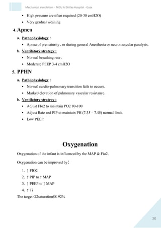30
Mechanical Ventilation - NICU Al Shifaa Hospital - Gaza
B.Increasing PIP :-
 Advantage: Improved deed space/tidal volume.
 Disadvantage: more barotrauma, stiff compliance curve.
C.Decreasing PEEP :-
 Advantage: Widen compression pressure, decrease deed space, and
decrease expiratory load, steeper compliance curve.
 Disadvantages: decrease MAP, decrease oxygenation, alveolar
collapse, stops splinting obstructed / closed airways.
D.↑ Flow
E.↑ TE
ABG Score
0 1 2 3
Ph >7.3 7.2-7.29 7.1-7.19 <7.1
Po2 >60 50-60 <50 <50
Pco2 <50 50-60 61-70 >71
Score of >3 suggestive ventilator support
Specific disease strategy
1. Respiratory Distress Syndrome (RDS).
a. Pathophysiology : decrease compliance & low FRC.
b. Ventilatory Strategy :
 Rate ≥ 60 breath/min.
 PIP 13-15. Related to wieght of infant.
 PEEP 4-5 Need to prevent alveolar collapse at end of expiration.
 