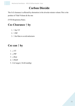31
Mechanical Ventilation - NICU Al Shifaa Hospital - Gaza
 Ti 0.25-0.4 = 3-5 time constant , related to G.A.
 Permissive hypercarbia Pco2 45-60.
2. Meconium Aspiration (MAS).
a. Pathophysiology :Marked airway resistance, the obstructive phase is
followed by inflammatory phase 12-24 hrs.
b. Ventilatory strategy :
 Rate 40-50
 Short Ti
 Long Te to avoid air traping.
 PIP 18/26 may need high pressure if more 30consider HVF.
 PEEP 4-7.
 Ti = 0.45.
 TE need relative long time to avoid air traping.
 FIo2 may need 100%.
 Use sedation
3. Bronchopulmonary Dysplasia (BPD)
a. Pathophysiology :
 ↓ Compliance due to Fibrosis
 ↑ In airway resistance
 Hyperinflation
 ↑ work of breathing .
 V/Q mismatching.
b. Ventilatory strategy :
 Low rate <50.
 PIP low.
 PEEP 6-8.
 Very gradual weaning.
 TE relatively prolonged TE need.
 