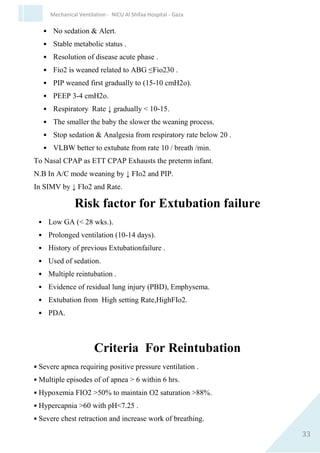33
Mechanical Ventilation - NICU Al Shifaa Hospital - Gaza
Oxygenation
Oxygenation of the infant is influenced by the MAP & Fio2.
Oxygenation can be improved by:
1. ↑ FIO2
2. ↑ PIP to ↑ MAP
3. ↑ PEEP to ↑ MAP
4. ↑ Ti
The target O2saturation88-92%
Carbon Dioxide
The Co2 clearance is affected by alternation in the alveolar minute
volume This is the product of Tidal Volume & the rate
(VTX Respiratory Rate).
Co2 Clearance ↑ by
1. ↑ the VT
2. ↑ PIP
3. ↑ the Rate to avoid atelectasis
Co2 can ↑ by
1. ↓ VT
2. ↓ PIP
3. ↓ Rate
4. ↑ PEEP
5. Co2 target ( 34-60 mmHg)
 