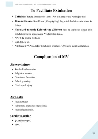 34
Mechanical Ventilation - NICU Al Shifaa Hospital - Gaza
Weaning from Mechanical Ventilation &
Extubation
Criteria for weaning
 Adequate oxygenation Po2≥ 60 at FIo2 ≤ 40
 Po2/ FIo2≥ 150-300.
 Stable C.V.S Heart Rate & Blood Pressure.
 Afebrile.
 No significant respiratory acidosis.
 Adequate Hb (≥ 8-10).
 No sedation & Alert.
 