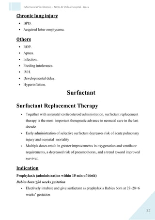 35
Mechanical Ventilation - NICU Al Shifaa Hospital - Gaza
 Stable metabolic status .
 Resolution of disease acute phase .
 Fio2 is weaned related to ABG ≤Fio230 .
 PIP weaned first gradually to (15-10 cmH2o).
 PEEP 3-4 cmH2o.
 Respiratory Rate ↓ gradually < 10-15.
 The smaller the baby the slower the weaning process.
 Stop sedation & Analgesia from respiratory rate below 20 .
 VLBW better to extubate from rate 10 / breath /min.
To Nasal CPAP as ETT CPAP Exhausts the preterm infant.
N.B In A/C mode weaning by ↓ FIo2 and PIP.
In SIMV by ↓ FIo2 and Rate.
Risk factor for Extubation failure
 Low GA (< 28 wks.).
 Prolonged ventilation (10-14 days).
 History of previous Extubationfailure .
 Used of sedation.
 Multiple reintubation .
 Evidence of residual lung injury (PBD), Emphysema.
 Extubation from High setting Rate,HighFIo2.
 PDA.
Criteria For Reintubation
 Severe apnea requiring positive pressure ventilation .
 Multiple episodes of of apnea > 6 within 6 hrs.
 Hypoxemia FIO2 >50% to maintain O2 saturation >88%.
 Hypercapnia >60 with pH<7.25 .
 Severe chest retraction and increase work of breathing.
 