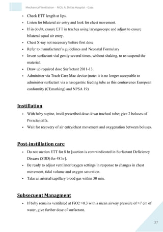 37
Mechanical Ventilation - NICU Al Shifaa Hospital - Gaza
Cardiovascular
 ↓ Cardiac output.
 PDA.
Chronic lung injury
 BPD.
 Acquired lobar emphysema.
Others
 ROP.
 Apnea.
 Infection.
 Feeding intolerance.
 IVH.
 Developmental delay.
 Hyperinflation.
Surfactant
Surfactant Replacement Therapy
 Together with antenatal corticosteroid administration, surfactant
replacement therapy is the most important therapeutic advance in
neonatal care in the last decade
 Early administration of selective surfactant decreases risk of acute
pulmonary injury and neonatal mortality
 Multiple doses result in greater improvements in oxygenation and
ventilator requirements, a decreased risk of pneumothorax, and a
trend toward improved survival.
 